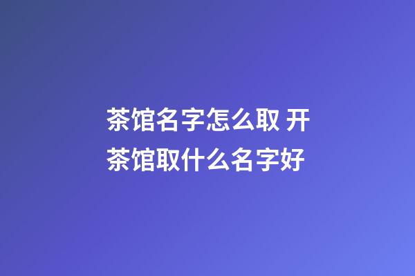 茶馆名字怎么取 开茶馆取什么名字好